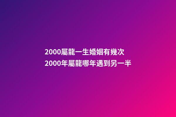 2000屬龍一生婚姻有幾次 2000年屬龍哪年遇到另一半-第1張-觀點-玄機派